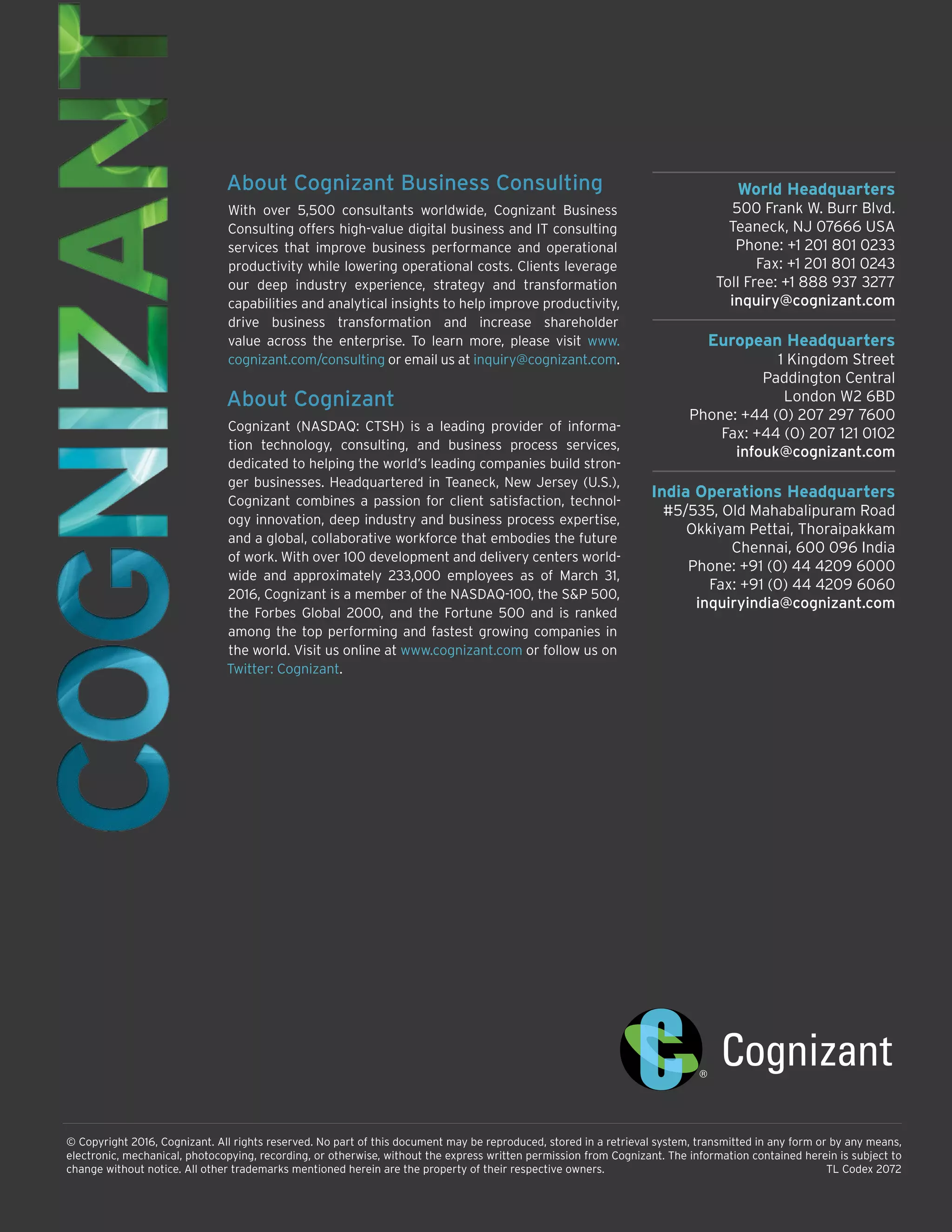 World Headquarters
500 Frank W. Burr Blvd.
Teaneck, NJ 07666 USA
Phone: +1 201 801 0233
Fax: +1 201 801 0243
Toll Free: +1 888 937 3277
inquiry@cognizant.com
European Headquarters
1 Kingdom Street
Paddington Central
London W2 6BD
Phone: +44 (0) 207 297 7600
Fax: +44 (0) 207 121 0102
infouk@cognizant.com
India Operations Headquarters
#5/535, Old Mahabalipuram Road
Okkiyam Pettai, Thoraipakkam
Chennai, 600 096 India
Phone: +91 (0) 44 4209 6000
Fax: +91 (0) 44 4209 6060
inquiryindia@cognizant.com
© Copyright 2016, Cognizant. All rights reserved. No part of this document may be reproduced, stored in a retrieval system, transmitted in any form or by any means,
electronic, mechanical, photocopying, recording, or otherwise, without the express written permission from Cognizant. The information contained herein is subject to
change without notice. All other trademarks mentioned herein are the property of their respective owners.	 TL Codex 2072
About Cognizant Business Consulting
With over 5,500 consultants worldwide, Cognizant Business
Consulting offers high-value digital business and IT consulting
services that improve business performance and operational
productivity while lowering operational costs. Clients leverage
our deep industry experience, strategy and transformation
capabilities and analytical insights to help improve productivity,
drive business transformation and increase shareholder
value across the enterprise. To learn more, please visit www.
cognizant.com/consulting or email us at inquiry@cognizant.com.
About Cognizant
Cognizant (NASDAQ: CTSH) is a leading provider of informa-
tion technology, consulting, and business process services,
dedicated to helping the world’s leading companies build stron-
ger businesses. Headquartered in Teaneck, New Jersey (U.S.),
Cognizant combines a passion for client satisfaction, technol-
ogy innovation, deep industry and business process expertise,
and a global, collaborative workforce that embodies the future
of work. With over 100 development and delivery centers world-
wide and approximately 233,000 employees as of March 31,
2016, Cognizant is a member of the NASDAQ-100, the S&P 500,
the Forbes Global 2000, and the Fortune 500 and is ranked
among the top performing and fastest growing companies in
the world. Visit us online at www.cognizant.com or follow us on
Twitter: Cognizant.
 