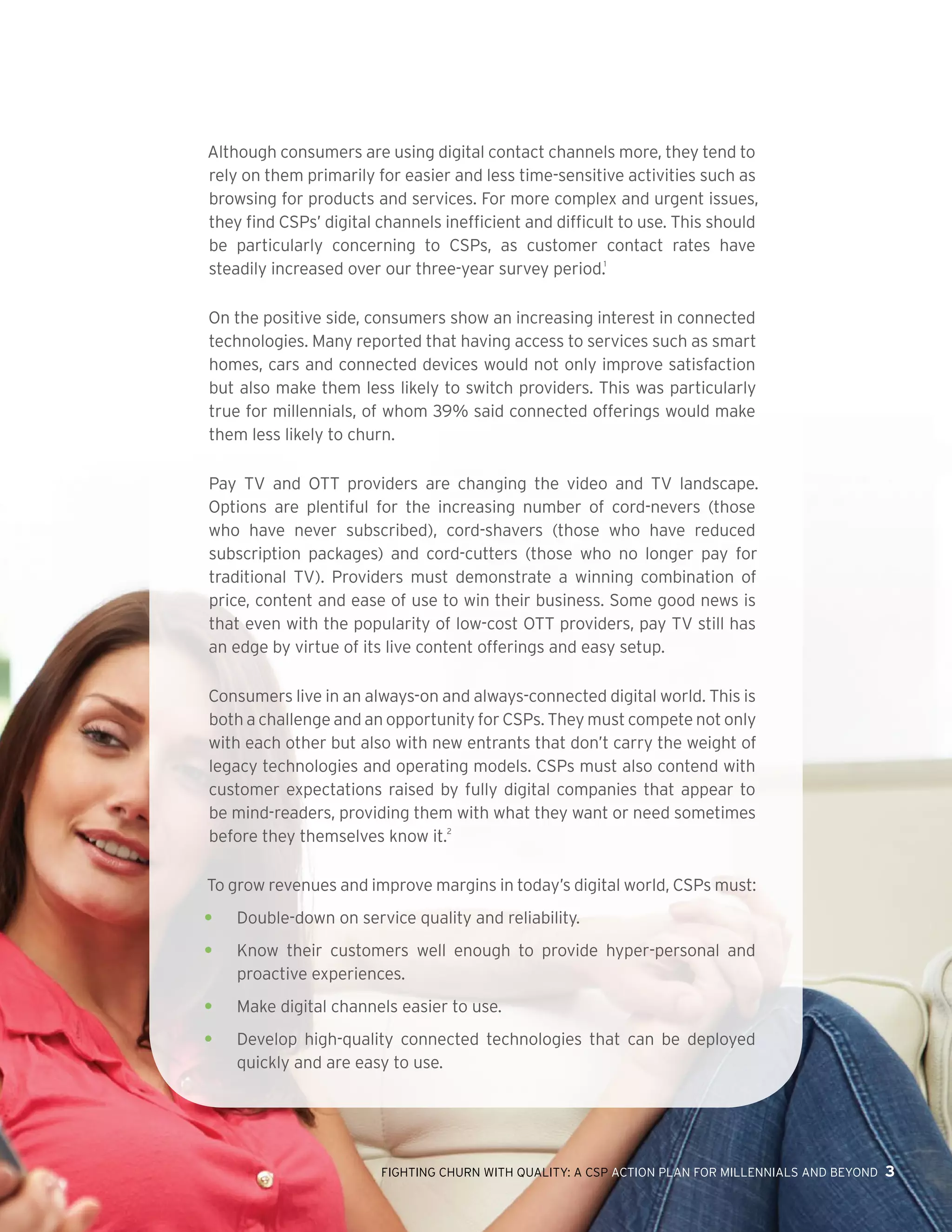 FIGHTING CHURN WITH QUALITY: A CSP ACTION PLAN FOR MILLENNIALS AND BEYOND 3
Although consumers are using digital contact channels more, they tend to
rely on them primarily for easier and less time-sensitive activities such as
browsing for products and services. For more complex and urgent issues,
they find CSPs’ digital channels inefficient and difficult to use. This should
be particularly concerning to CSPs, as customer contact rates have
steadily increased over our three-year survey period.1
On the positive side, consumers show an increasing interest in connected
technologies. Many reported that having access to services such as smart
homes, cars and connected devices would not only improve satisfaction
but also make them less likely to switch providers. This was particularly
true for millennials, of whom 39% said connected offerings would make
them less likely to churn.  
Pay TV and OTT providers are changing the video and TV landscape.
Options are plentiful for the increasing number of cord-nevers (those
who have never subscribed), cord-shavers (those who have reduced
subscription packages) and cord-cutters (those who no longer pay for
traditional TV). Providers must demonstrate a winning combination of
price, content and ease of use to win their business. Some good news is
that even with the popularity of low-cost OTT providers, pay TV still has
an edge by virtue of its live content offerings and easy setup.
Consumers live in an always-on and always-connected digital world. This is
both a challenge and an opportunity for CSPs. They must compete not only
with each other but also with new entrants that don’t carry the weight of
legacy technologies and operating models. CSPs must also contend with
customer expectations raised by fully digital companies that appear to
be mind-readers, providing them with what they want or need sometimes
before they themselves know it.2
To grow revenues and improve margins in today’s digital world, CSPs must:
•	 Double-down on service quality and reliability.
•	 Know their customers well enough to provide hyper-personal and
proactive experiences.
•	 Make digital channels easier to use.
•	 Develop high-quality connected technologies that can be deployed
quickly and are easy to use.
 