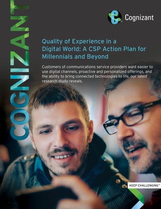 Quality of Experience in a
Digital World: A CSP Action Plan for
Millennials and Beyond
Customers of communications service providers want easier to
use digital channels, proactive and personalized offerings, and
the ability to bring connected technologies to life, our latest
research study reveals.
 