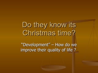 Do they know its Christmas time? “ Development” – How do we improve their quality of life ?  