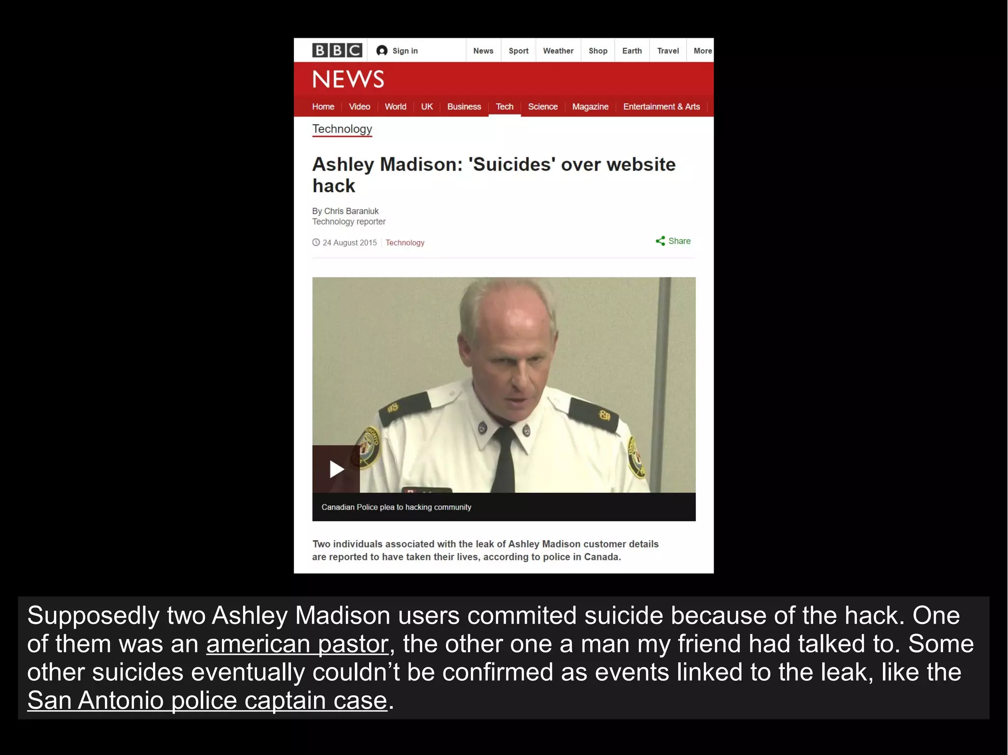 Supposedly two Ashley Madison users commited suicide because of the hack. One
of them was an american pastor, the other one a man my friend had talked to. Some
other suicides eventually couldn’t be confirmed as events linked to the leak, like the
San Antonio police captain case.
 