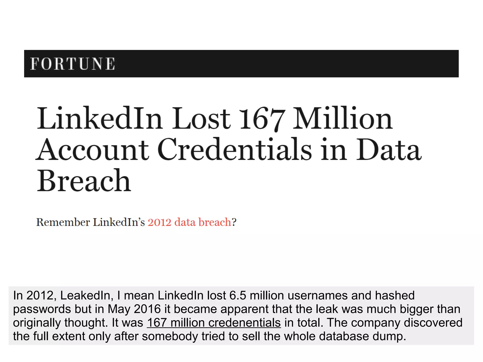 In 2012, LeakedIn, I mean LinkedIn lost 6.5 million usernames and hashed
passwords but in May 2016 it became apparent that the leak was much bigger than
originally thought. It was 167 million credenentials in total. The company discovered
the full extent only after somebody tried to sell the whole database dump.
 