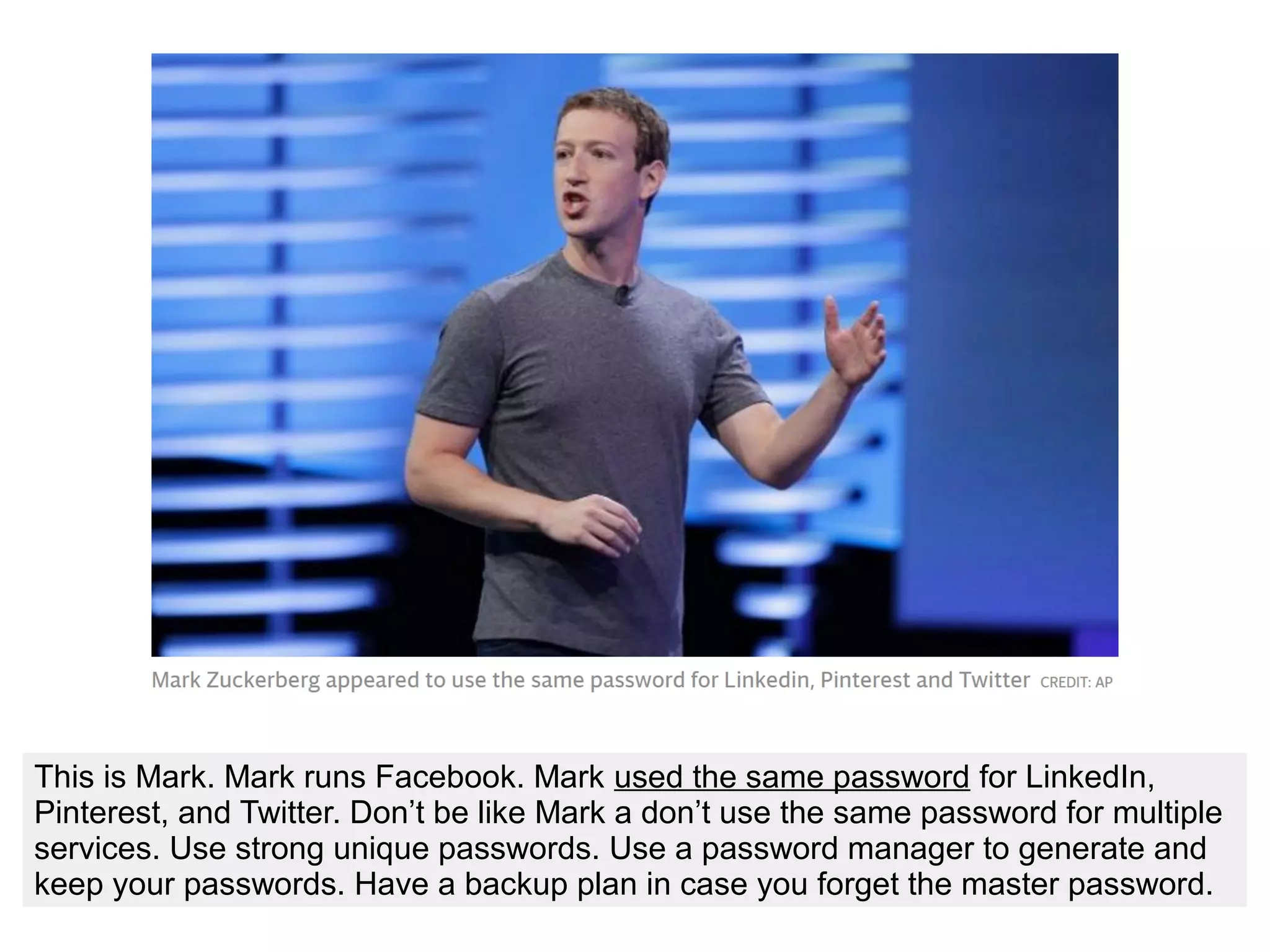 This is Mark. Mark runs Facebook. Mark used the same password for LinkedIn,
Pinterest, and Twitter. Don’t be like Mark a don’t use the same password for multiple
services. Use strong unique passwords. Use a password manager to generate and
keep your passwords. Have a backup plan in case you forget the master password.
 