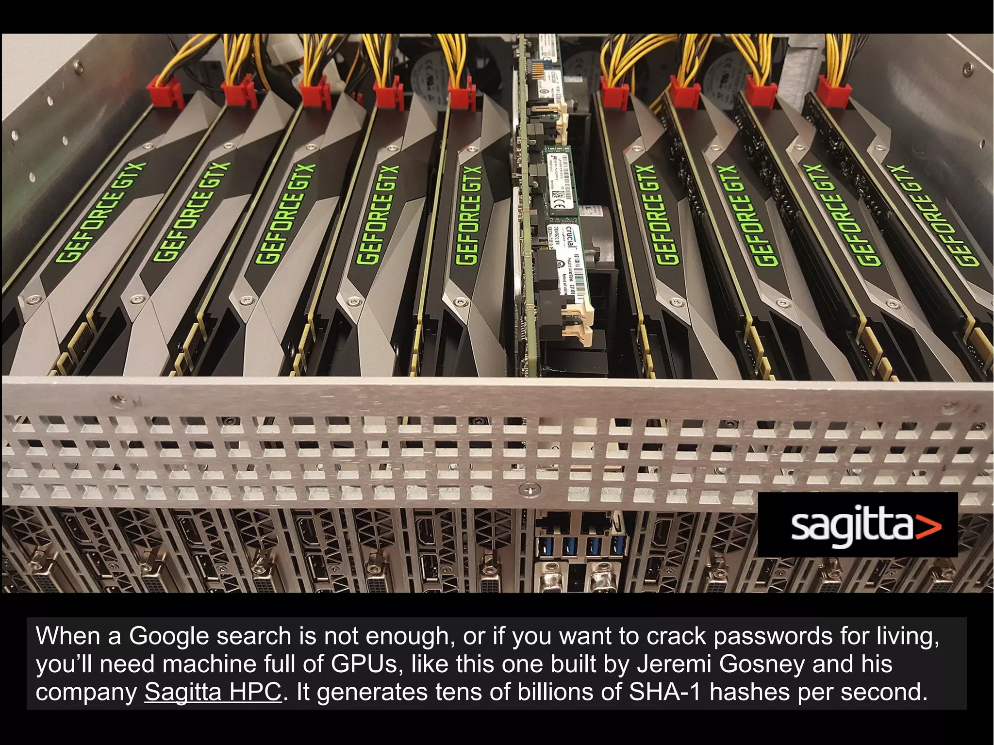 When a Google search is not enough, or if you want to crack passwords for living,
you’ll need machine full of GPUs, like this one built by Jeremi Gosney and his
company Sagitta HPC. It generates tens of billions of SHA-1 hashes per second.
 