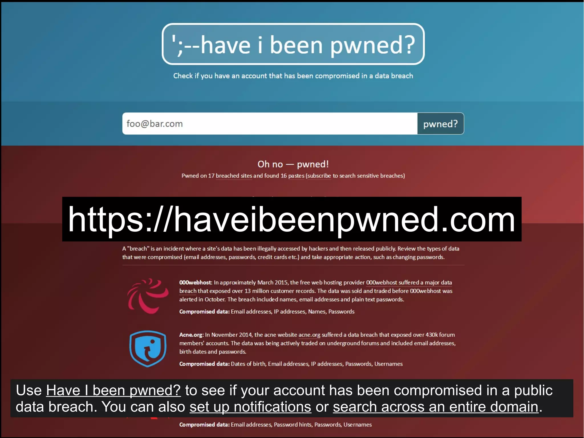 https://haveibeenpwned.com
Use Have I been pwned? to see if your account has been compromised in a public
data breach. You can also set up notifications or search across an entire domain.
 