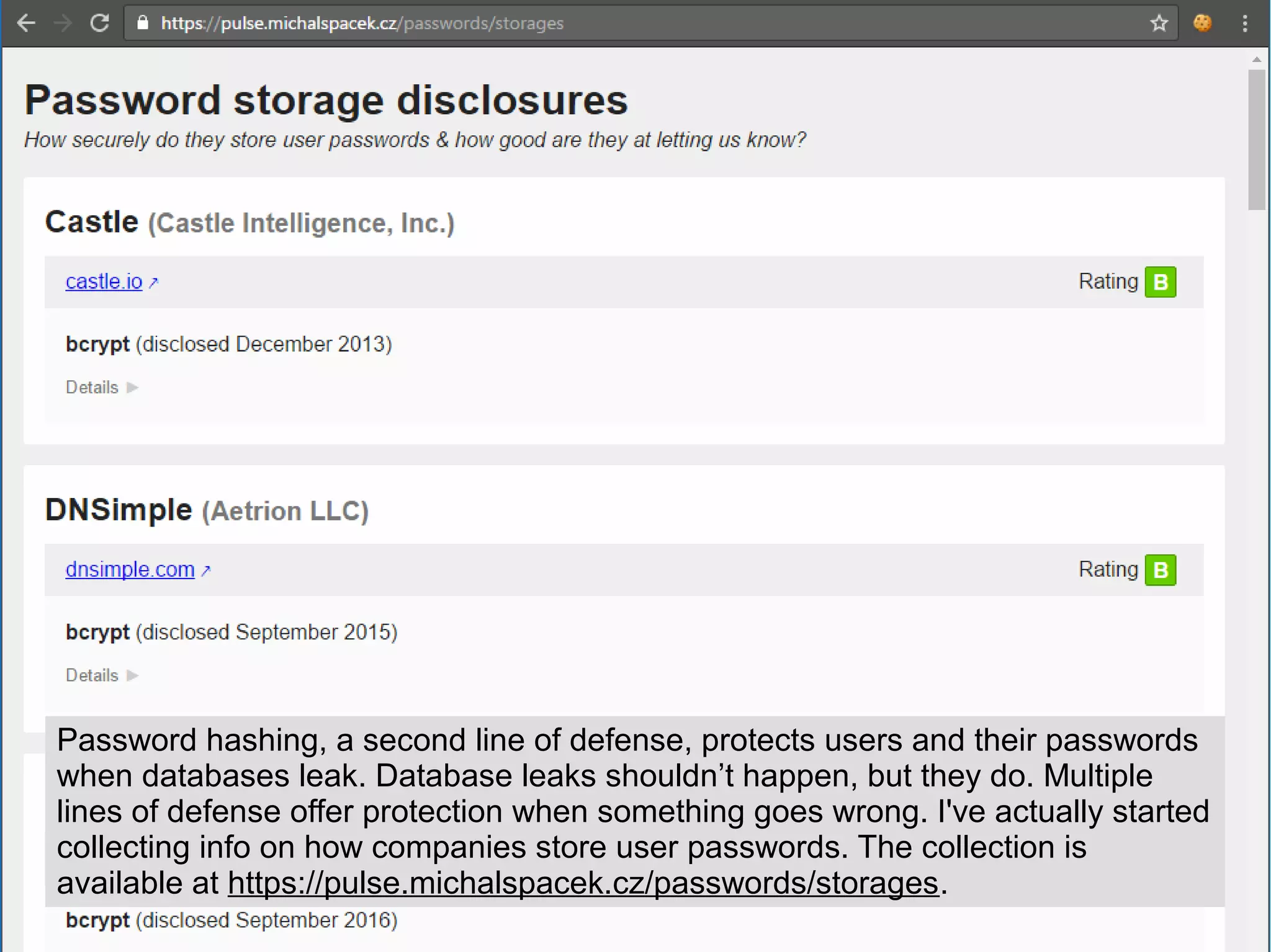 Password hashing, a second line of defense, protects users and their passwords
when databases leak. Database leaks shouldn’t happen, but they do. Multiple
lines of defense offer protection when something goes wrong. I've actually started
collecting info on how companies store user passwords. The collection is
available at https://pulse.michalspacek.cz/passwords/storages.
 