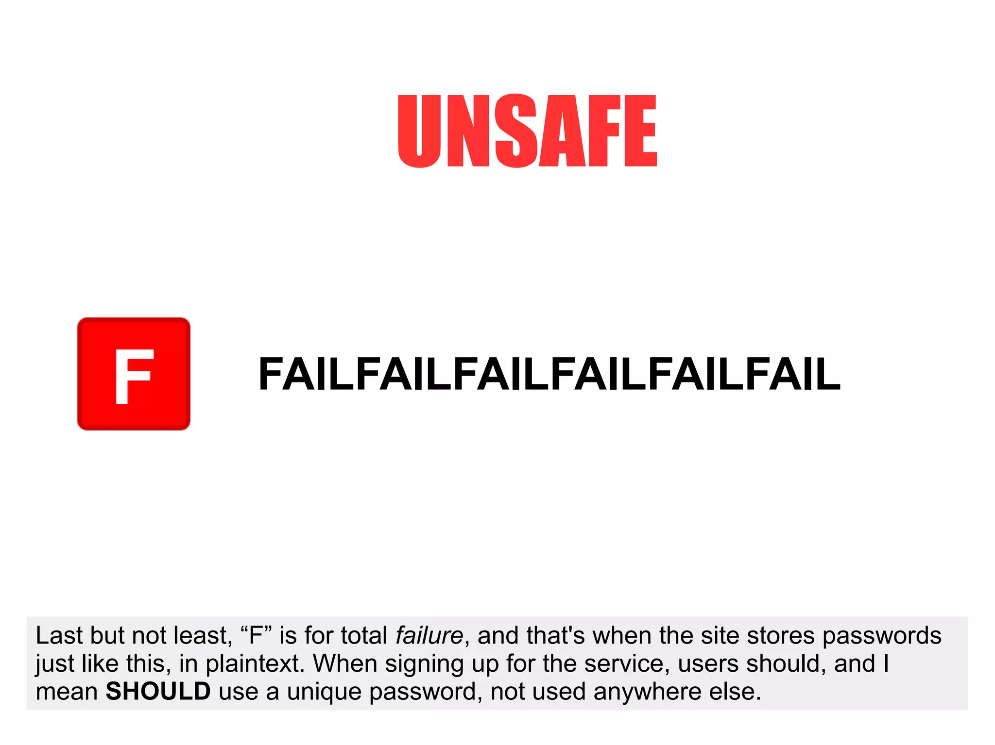 FAILFAILFAILFAILFAILFAIL
UNSAFE
Last but not least, “F” is for total failure, and that's when the site stores passwords
just like this, in plaintext. When signing up for the service, users should, and I
mean SHOULD use a unique password, not used anywhere else.
 