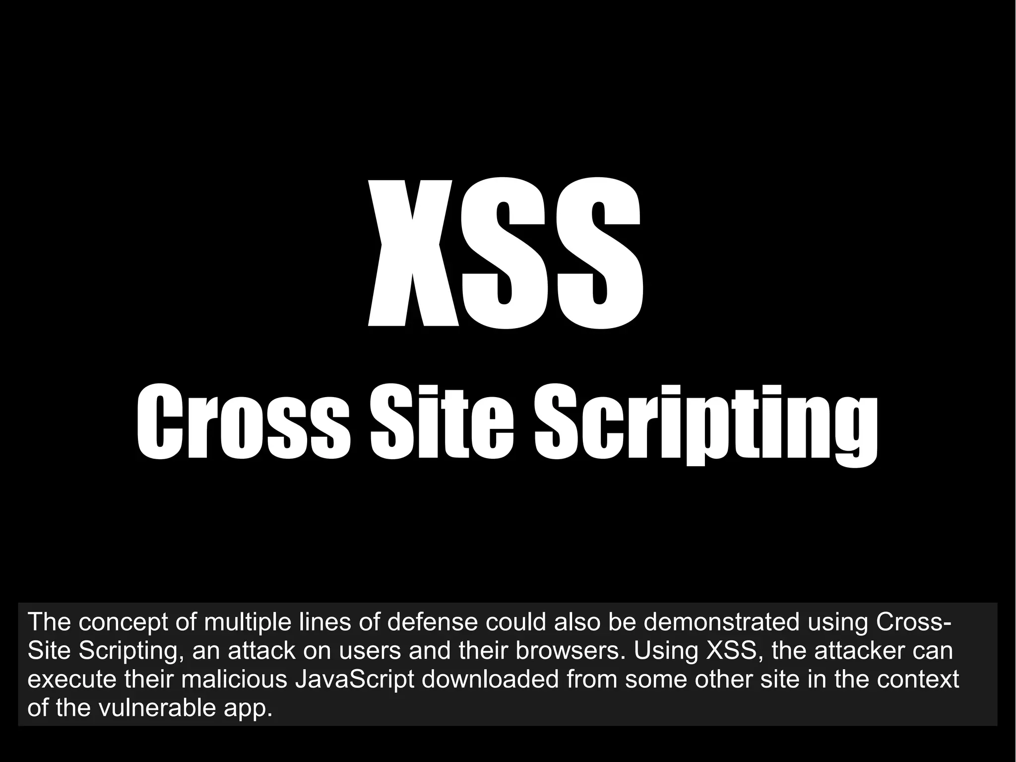 XSS
Cross Site Scripting
The concept of multiple lines of defense could also be demonstrated using Cross-
Site Scripting, an attack on users and their browsers. Using XSS, the attacker can
execute their malicious JavaScript downloaded from some other site in the context
of the vulnerable app.
 