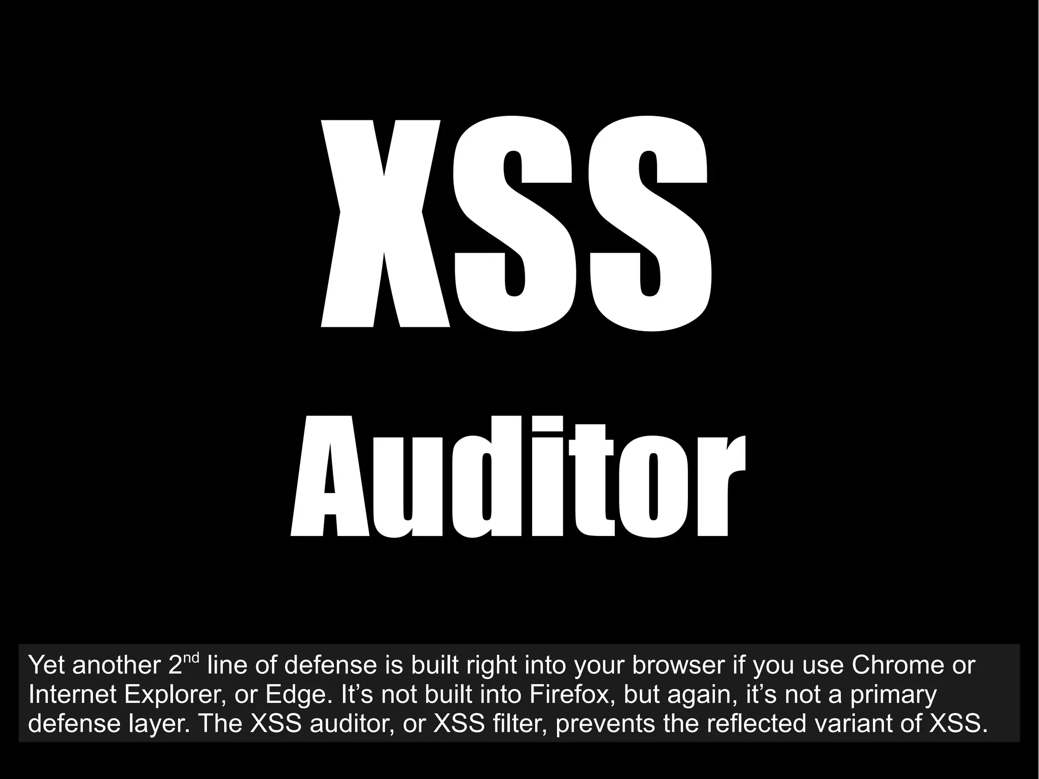 XSS
Auditor
Yet another 2nd
line of defense is built right into your browser if you use Chrome or
Internet Explorer, or Edge. It’s not built into Firefox, but again, it’s not a primary
defense layer. The XSS auditor, or XSS filter, prevents the reflected variant of XSS.
 