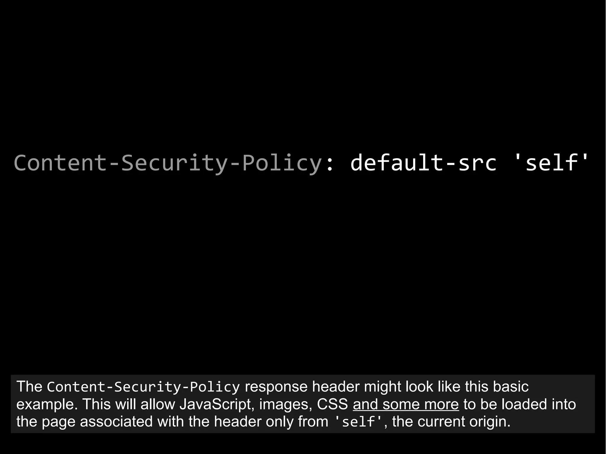 Content-Security-Policy: default-src 'self'
The Content-Security-Policy response header might look like this basic
example. This will allow JavaScript, images, CSS and some more to be loaded into
the page associated with the header only from 'self', the current origin.
 