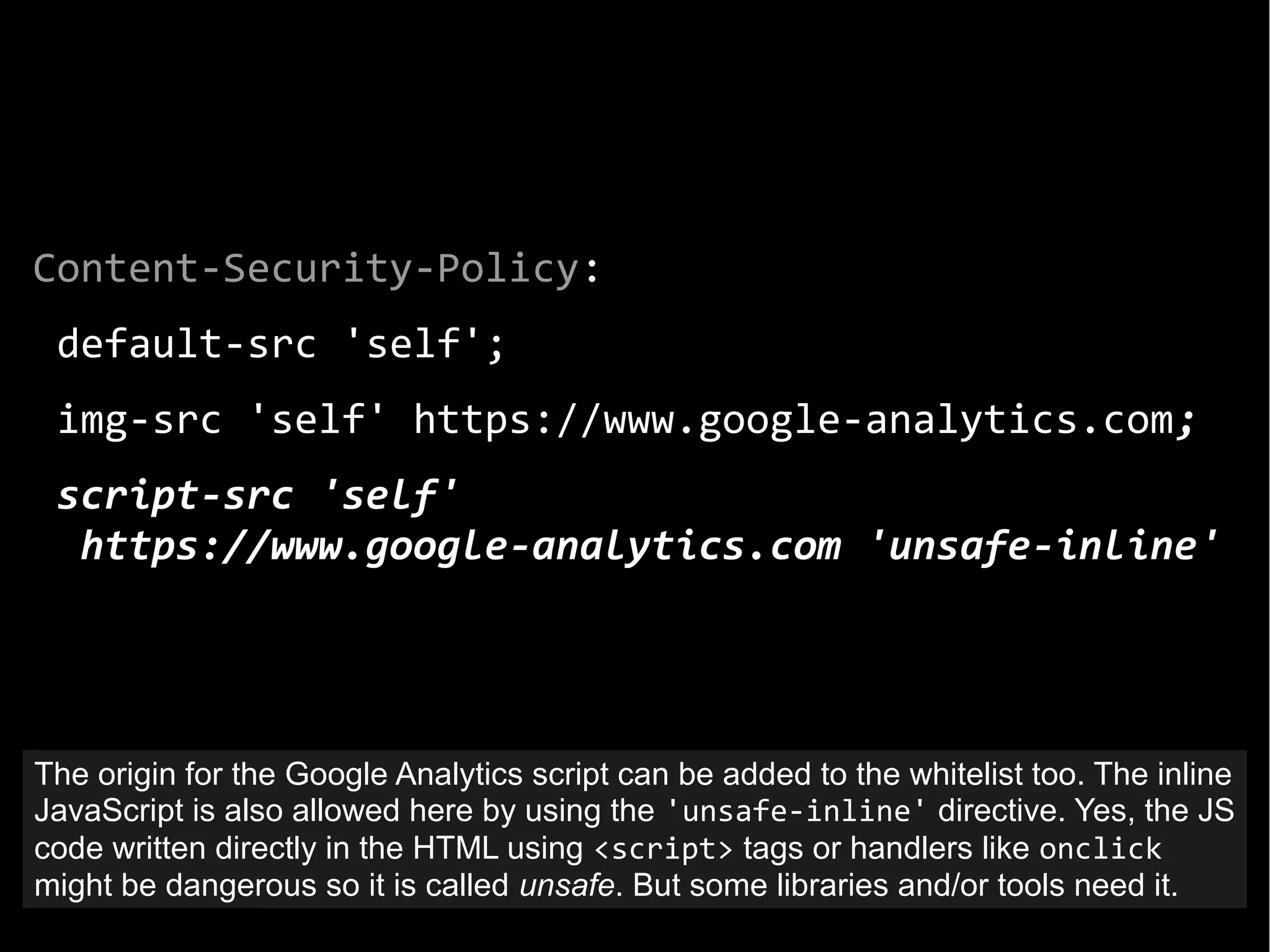 Content-Security-Policy:
default-src 'self';
img-src 'self' https://www.google-analytics.com;
script-src 'self'
https://www.google-analytics.com 'unsafe-inline'
The origin for the Google Analytics script can be added to the whitelist too. The inline
JavaScript is also allowed here by using the 'unsafe-inline' directive. Yes, the JS
code written directly in the HTML using <script> tags or handlers like onclick
might be dangerous so it is called unsafe. But some libraries and/or tools need it.
 
