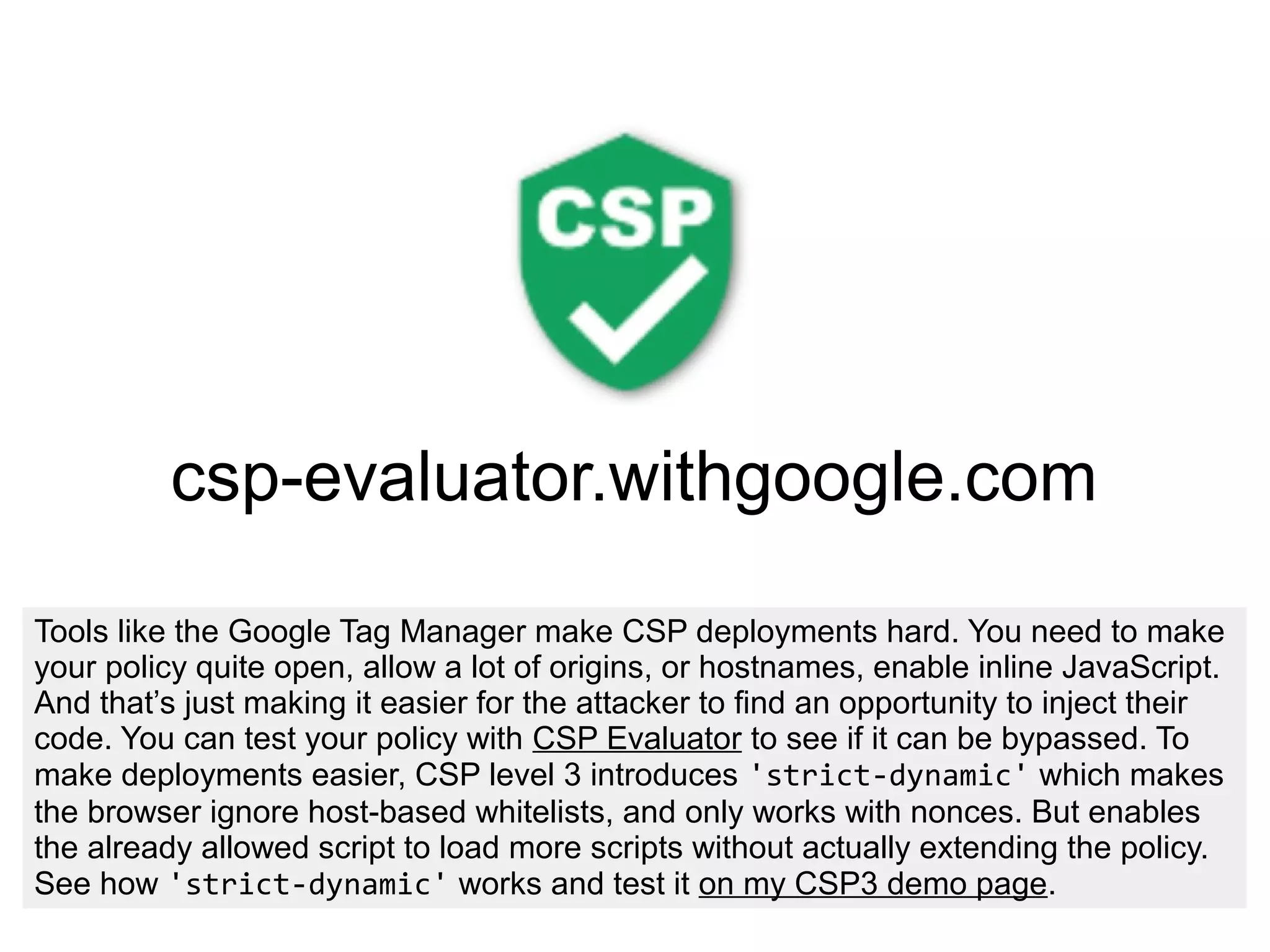 csp-evaluator.withgoogle.com
Tools like the Google Tag Manager make CSP deployments hard. You need to make
your policy quite open, allow a lot of origins, or hostnames, enable inline JavaScript.
And that’s just making it easier for the attacker to find an opportunity to inject their
code. You can test your policy with CSP Evaluator to see if it can be bypassed. To
make deployments easier, CSP level 3 introduces 'strict-dynamic' which makes
the browser ignore host-based whitelists, and only works with nonces. But enables
the already allowed script to load more scripts without actually extending the policy.
See how 'strict-dynamic' works and test it on my CSP3 demo page.
 