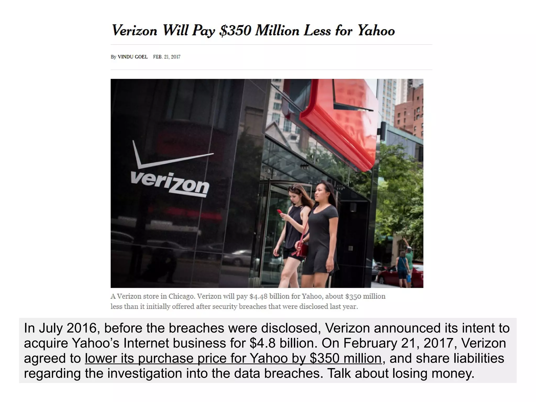 In July 2016, before the breaches were disclosed, Verizon announced its intent to
acquire Yahoo’s Internet business for $4.8 billion. On February 21, 2017, Verizon
agreed to lower its purchase price for Yahoo by $350 million, and share liabilities
regarding the investigation into the data breaches. Talk about losing money.
 