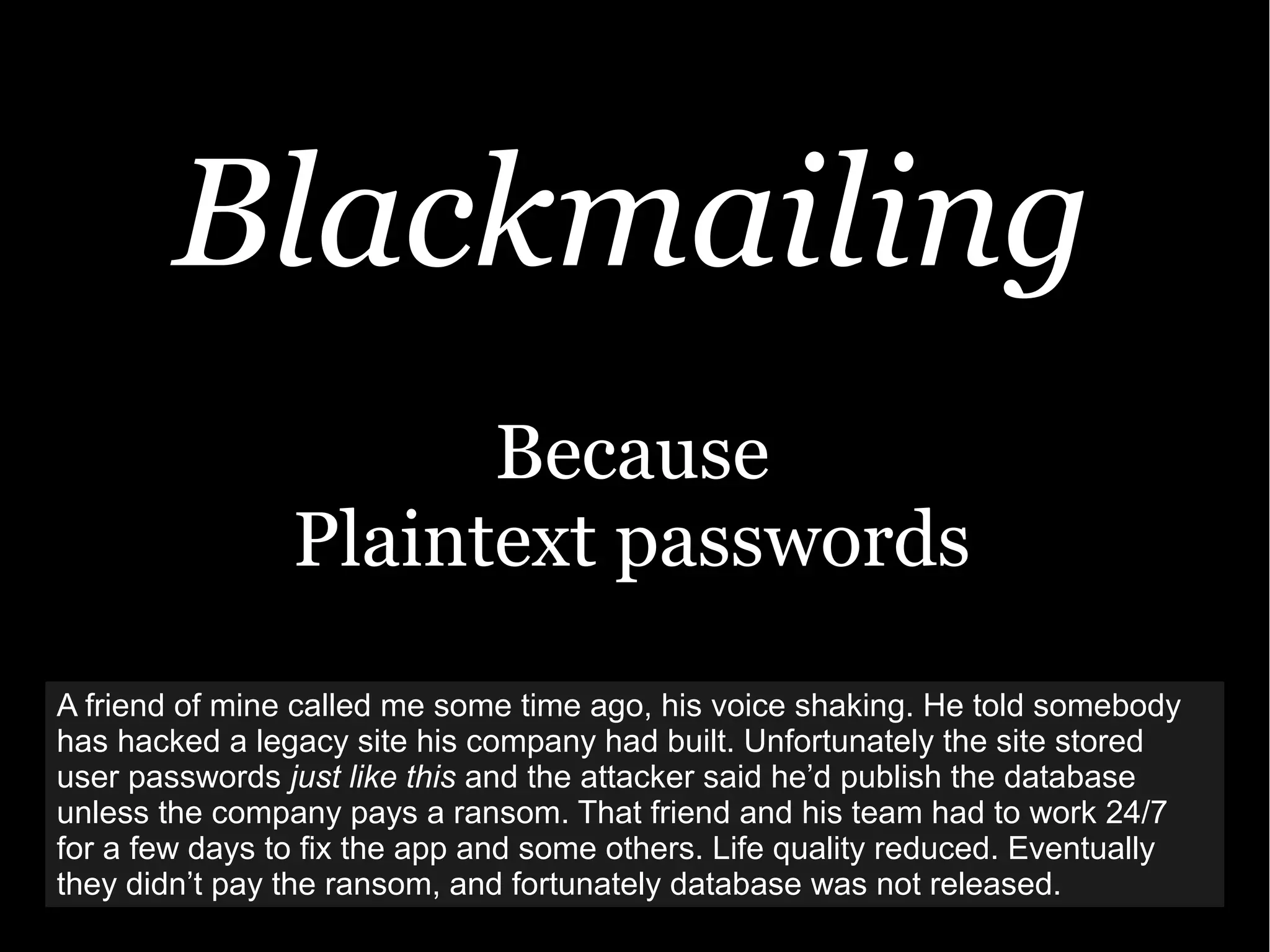 Blackmailing
Because
Plaintext passwords
A friend of mine called me some time ago, his voice shaking. He told somebody
has hacked a legacy site his company had built. Unfortunately the site stored
user passwords just like this and the attacker said he’d publish the database
unless the company pays a ransom. That friend and his team had to work 24/7
for a few days to fix the app and some others. Life quality reduced. Eventually
they didn’t pay the ransom, and fortunately database was not released.
 