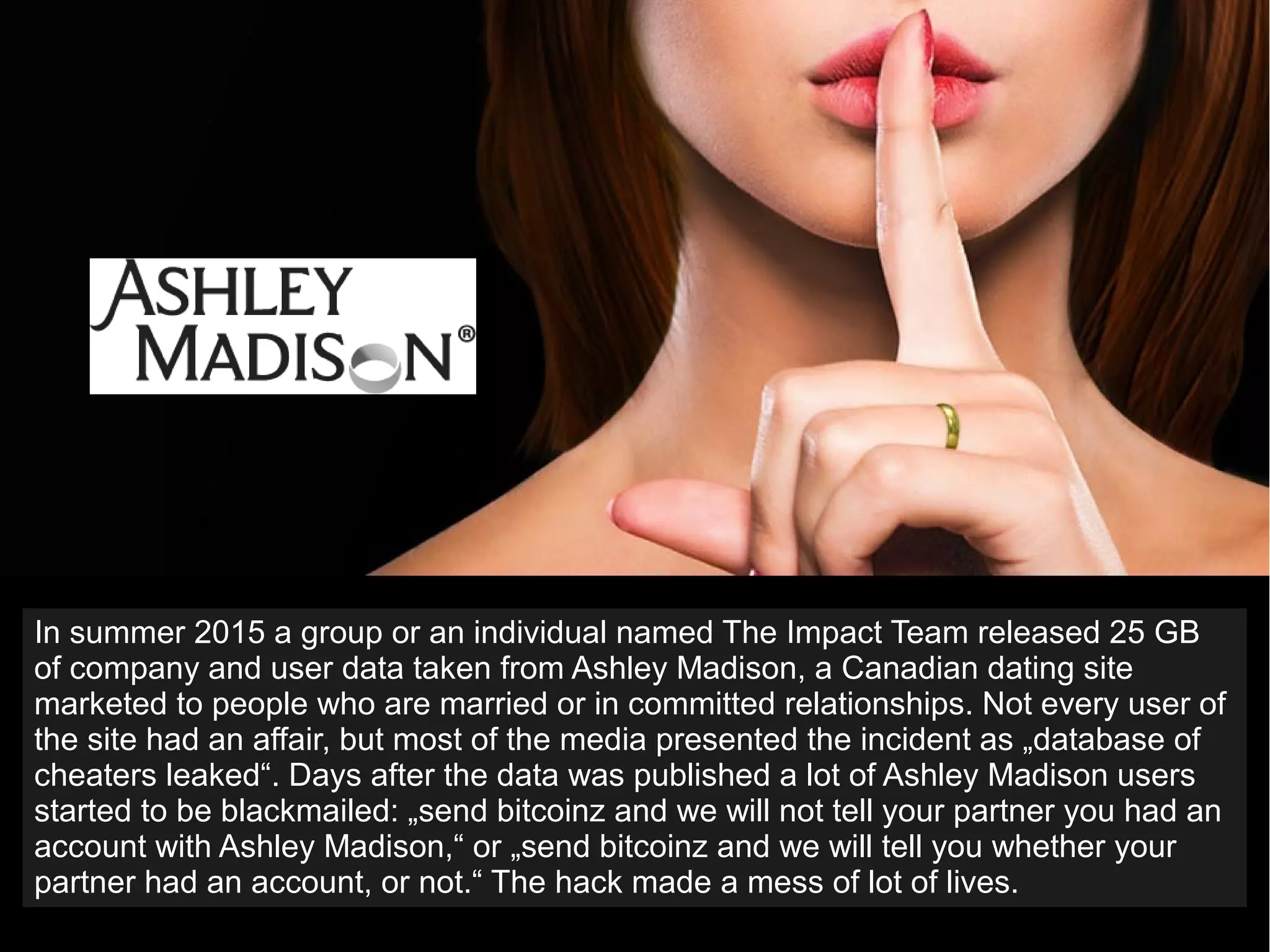 In summer 2015 a group or an individual named The Impact Team released 25 GB
of company and user data taken from Ashley Madison, a Canadian dating site
marketed to people who are married or in committed relationships. Not every user of
the site had an affair, but most of the media presented the incident as „database of
cheaters leaked“. Days after the data was published a lot of Ashley Madison users
started to be blackmailed: „send bitcoinz and we will not tell your partner you had an
account with Ashley Madison,“ or „send bitcoinz and we will tell you whether your
partner had an account, or not.“ The hack made a mess of lot of lives.
 