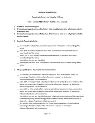 Page 1 of 1
Quality of Work Checklist
Assessing Indicators and Providing Evidence
From a sample of 10 indicators that have been assessed.
1. Number of indicators analyzed:
2. Of indicators analyzed, number of indicators determined by team to be fully implemented in
Assessment step:
3. Of indicators analyzed, number of objectives determined by team to be fully implemented in
Monitoring step:
4. Candor in Assessing Indicators
___ All sampled indicators show assessment is consistent with coach’s understanding of the
school
___ Most (60% or more) sampled indicators show assessment is consistent with coach’s
understanding of the school
___ Some (20% to 59%) sampled indicators show assessment is consistent with coach’s
understanding of the school
___ Few (at least one but less than 20%)
___ No sampled indicators show assessment is consistent with coach’s understanding of the
school
5. Adequacy of Evidence Provided for Full Implementation
___ All sampled, fully-implemented indicators/objectives show evidence that plainly and
convincingly shows that the team has information necessary to declare the
indicator/objective is fully implemented
___ Most (60% or more) sampled, fully-implemented indicators/objectives show evidence that
plainly and convincingly shows that the team has information necessary to declare the
indicator/objective is fully implemented
___ Some (20% to 59%) sampled, fully-implemented indicators/objectives show evidence that
plainly and convincingly shows that the team has information necessary to declare the
indicator/objective is fully implemented
___ Few (at least one but less than 20%) sampled, fully-implemented indicators/objectives show
evidence that plainly and convincingly shows that the team has information necessary to
declare the indicator/objective is fully implemented
___ No sampled, fully-implemented indicators/objectives show evidence that plainly and
convincingly shows that the team has information necessary to declare the
indicator/objective is fully implemented
 