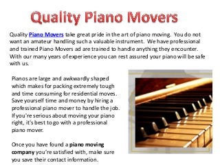 Quality Piano Movers take great pride in the art of piano moving. You do not
want an amateur handling such a valuable instrument. We have professional
and trained Piano Movers ad are trained to handle anything they encounter.
With our many years of experience you can rest assured your piano will be safe
with us.
Pianos are large and awkwardly shaped
which makes for packing extremely tough
and time consuming for residential moves.
Save yourself time and money by hiring a
professional piano mover to handle the job.
If you're serious about moving your piano
right, it's best to go with a professional
piano mover.
Once you have found a piano moving
company you’re satisfied with, make sure
you save their contact information.
 