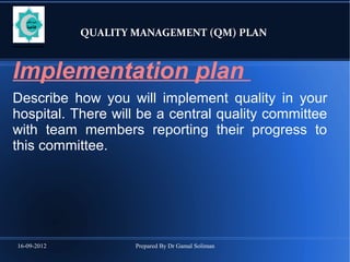 16-09-2012 Prepared By Dr Gamal Soliman
QUALITY MANAGEMENT (QM) PLAN
Implementation plan
Describe how you will implement quality in your
hospital. There will be a central quality committee
with team members reporting their progress to
this committee.
 