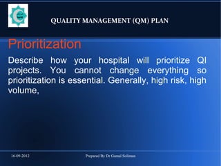 16-09-2012 Prepared By Dr Gamal Soliman
QUALITY MANAGEMENT (QM) PLAN
Prioritization
Describe how your hospital will prioritize QI
projects. You cannot change everything so
prioritization is essential. Generally, high risk, high
volume,
 