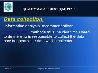 16-09-2012 Prepared By Dr Gamal Soliman
QUALITY MANAGEMENT (QM) PLAN
Data collection,
information analysis, recommendations
Data collection methods must be clear. You need
to define who is responsible to collect the data,
how frequently the data will be collected,
 