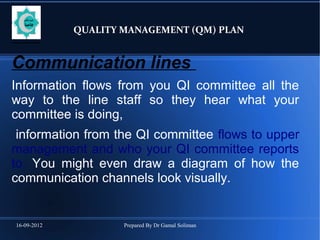 16-09-2012 Prepared By Dr Gamal Soliman
QUALITY MANAGEMENT (QM) PLAN
Communication lines
Information flows from you QI committee all the
way to the line staff so they hear what your
committee is doing,
information from the QI committee flows to upper
management and who your QI committee reports
to. You might even draw a diagram of how the
communication channels look visually.
 