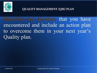 16-09-2012 Prepared By Dr Gamal Soliman
QUALITY MANAGEMENT (QM) PLAN
Describe any barriers that you have
encountered and include an action plan
to overcome them in your next year’s
Quality plan.
 