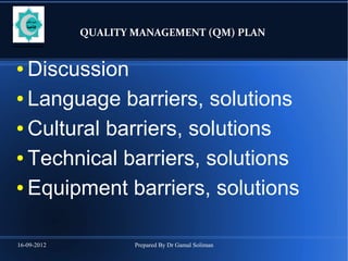 16-09-2012 Prepared By Dr Gamal Soliman
QUALITY MANAGEMENT (QM) PLAN
● Discussion
● Language barriers, solutions
● Cultural barriers, solutions
● Technical barriers, solutions
● Equipment barriers, solutions
 