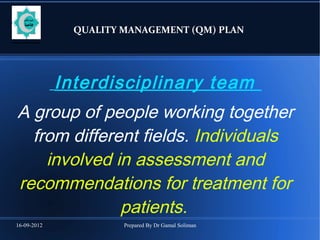 16-09-2012 Prepared By Dr Gamal Soliman
QUALITY MANAGEMENT (QM) PLAN
Interdisciplinary team
A group of people working together
from different fields. Individuals
involved in assessment and
recommendations for treatment for
patients.
 