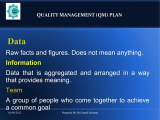 16-09-2012 Prepared By Dr Gamal Soliman
QUALITY MANAGEMENT (QM) PLAN
Data
Raw facts and figures. Does not mean anything.
Information
Data that is aggregated and arranged in a way
that provides meaning.
Team
A group of people who come together to achieve
a common goal
 