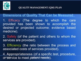 16-09-2012 Prepared By Dr Gamal Soliman
QUALITY MANAGEMENT (QM) PLAN
Dimensions of Quality That Can be Measured
1. Efficacy (The degree to which the care
provided has been shown to accomplish the
desired or projected outcome; evidence based
medicine).
2. Safety (of the patient and others to whom the
services are provided).
3. Efficiency (the ratio between the process and
associated costs of services provided).
4. Appropriateness (of a specific test, procedure,
or service to meet patient needs).
 