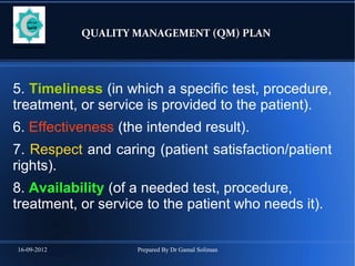 16-09-2012 Prepared By Dr Gamal Soliman
QUALITY MANAGEMENT (QM) PLAN
5. Timeliness (in which a specific test, procedure,
treatment, or service is provided to the patient).
6. Effectiveness (the intended result).
7. Respect and caring (patient satisfaction/patient
rights).
8. Availability (of a needed test, procedure,
treatment, or service to the patient who needs it).
 