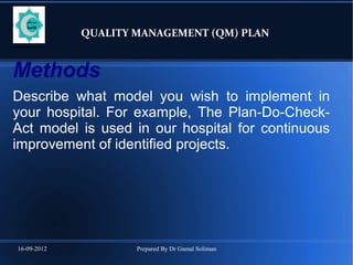 16-09-2012 Prepared By Dr Gamal Soliman
QUALITY MANAGEMENT (QM) PLAN
Methods
Describe what model you wish to implement in
your hospital. For example, The Plan-Do-Check-
Act model is used in our hospital for continuous
improvement of identified projects.
 