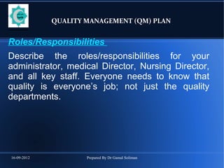 16-09-2012 Prepared By Dr Gamal Soliman
QUALITY MANAGEMENT (QM) PLAN
Roles/Responsibilities
Describe the roles/responsibilities for your
administrator, medical Director, Nursing Director,
and all key staff. Everyone needs to know that
quality is everyone’s job; not just the quality
departments.
 