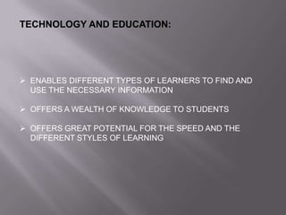 TECHNOLOGY AND EDUCATION:
 ENABLES DIFFERENT TYPES OF LEARNERS TO FIND AND
USE THE NECESSARY INFORMATION
 OFFERS A WEALTH OF KNOWLEDGE TO STUDENTS
 OFFERS GREAT POTENTIAL FOR THE SPEED AND THE
DIFFERENT STYLES OF LEARNING
 