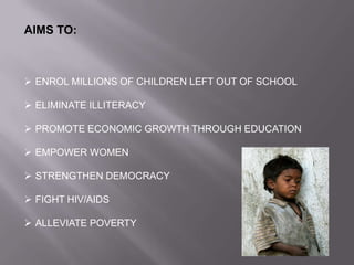 AIMS TO:
 ENROL MILLIONS OF CHILDREN LEFT OUT OF SCHOOL
 ELIMINATE ILLITERACY
 PROMOTE ECONOMIC GROWTH THROUGH EDUCATION
 EMPOWER WOMEN
 STRENGTHEN DEMOCRACY
 FIGHT HIV/AIDS
 ALLEVIATE POVERTY
 