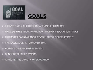 GOALS:
 EXPAND EARLY CHILDHOOD CARE AND EDUCATION
 PROVIDE FREE AND COMPULSORY PRIMARY EDUCATION TO ALL
 PROMOTE LEARNING AND LIFE-SKILLS FOR YOUNG PEOPLE
 INCREASE ADULT LITERACY BY 50%
 ACHIEVE GENDER PARITY BY 2015
 GENDER EQUALITY BY 2015
 IMPROVE THE QUALITY OF EDUCATION
 