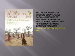 TEACHER NUMBERS ARE
GROWING SLIGHTLY LESS
RAPIDLY COMPARED TO
ENROLMENTS; THERE IS A
NEED FOR THE TRAINING AND
RECRUITMENT OF MORE
QUALIFIED TEACHERS –
GLOBAL MONITORING REPORT,
2008
 