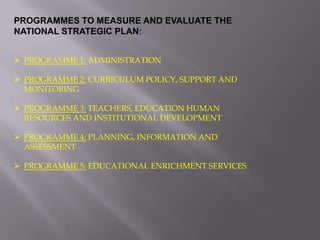 PROGRAMMES TO MEASURE AND EVALUATE THE
NATIONAL STRATEGIC PLAN:
 PROGRAMME 1: ADMINISTRATION
 PROGRAMME 2: CURRICULUM POLICY, SUPPORT AND
MONITORING
 PROGRAMME 3: TEACHERS, EDUCATION HUMAN
RESOURCES AND INSTITUTIONAL DEVELOPMENT
 PROGRAMME 4: PLANNING, INFORMATION AND
ASSESSMENT
 PROGRAMME 5: EDUCATIONAL ENRICHMENT SERVICES
 