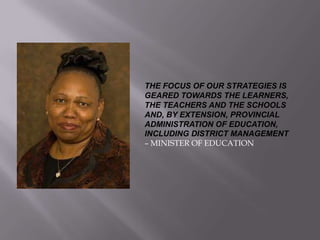 THE FOCUS OF OUR STRATEGIES IS
GEARED TOWARDS THE LEARNERS,
THE TEACHERS AND THE SCHOOLS
AND, BY EXTENSION, PROVINCIAL
ADMINISTRATION OF EDUCATION,
INCLUDING DISTRICT MANAGEMENT
– MINISTER OF EDUCATION
 