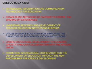 UNESCO-IICBA AIMS:
 INTRODUCING INFORMATION AND COMMUNICATION
TECHNOLOGY FOR EDUCATION
 ESTABLISHING NETWORKS OF PARTNER TO FOSTER THE
SHARING OF EXPERIENCES
 UNDERTAKE RESEARCH AND DEVELOPMENT OF
TEACHER EDUCATION INSTITUTIONS IN AFRICA
 UTILIZE DISTANCE EDUCATION FOR IMPROVING THE
CAPACITIES OF TEACHER EDUCATION INSTITUITONS
 LINKING EDUCATIONAL DEVELOPMENT TO ECONOMIC
GROWTH THROUGH COLLABORATION WITH THE AFRICAN
UNION
 PROMOTING INTERNATIONAL COOPERATION FOR THE
DEVELOPMENT OF EDUCATION THROUGH THE NEW
PARTNERSHIP FOR AFRICA’S DEVELOPMENT
 