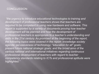 “the urgency to introduce educational technologies to training and
development of professional teachers shows that teachers are
required to be competent in using new hardware and software. This
report is supported by a variety of documents proving how teacher
development will be planned and how the development of
professional teachers is appropriate to a teacher’s understanding and
skills in the 21st century. As promised at the beginning of the report,
the following topics were covered in the report: knowledge society
agenda; pervasiveness of technology; “education for all” goals;
present future national strategic goals; and the broad aims of the
various national and international initiatives regarding continuous
professional development of teachers with regard to teacher
competency standards relating to ICTs and professional aptitude were
highlighted.”
CONCLUSSION:
 