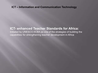 ICT – Information and Communication Technology
ICT- enhanced Teacher Standards for Africa:
Initiated by UNESCO-IICBA as one of the strategies of building the
capabilities for strengthening teacher development in Africa
 
