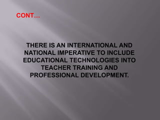 CONT…
THERE IS AN INTERNATIONAL AND
NATIONAL IMPERATIVE TO INCLUDE
EDUCATIONAL TECHNOLOGIES INTO
TEACHER TRAINING AND
PROFESSIONAL DEVELOPMENT.
 