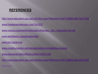 REFERENCES
http://www.education.gov.za/LinkClick.aspx?fileticket=%2F%2BBILaBJ7ak%3D&..
www.fivestarsandamoon.com/?p=510
www.unesco.org/new/en/education/themes/...the.../education-for-all/
www.worldbank.org/education/efa
www.join1goal.org/
www.pragfoundation.net/concept/what-is-knowledge-society/
www.educause.edu/ir/library/pdf/erm0201.pdf
http://www.education.gov.za/LinkClick.aspx?fileticket=%2F%2BBILaBJ7ak%3D&..
ict.co.za/
 
