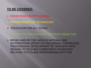 TO BE COVERED:
 KNOWLEDGE SOCIETY AGENDA
 PERVASIVENESS OF TECHNOLOGY
 “EDUCATION FOR ALL” GOALS
 PRESENT FUTURE NATIONAL STARTEGIC OBJECTIVS
 BROAD AIMS OF THE VARIOUS NATIONAL AND
INTERNATIONAL INITIATIVES REGARDING CONTINUOUS
PROFESSIONAL DEVELOPMENT OF TEACHERS WITH
REGARD TO TEACHER COMPETENCY STANDARDS
RELATING TO ICTs AND PROFESSIONAL APTITUDE
 