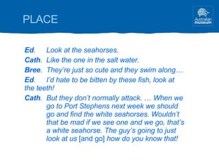 Ed . Look at the seahorses. Cath . Like the one in the salt water. Bree . They’re just so cute and they swim along… Ed . I’d hate to be bitten by these fish, look at  the teeth! Cath . But they don’t normally attack.  …  When we  go to Port Stephens next week we should  go and find the white seahorses. Wouldn’t  that be mad if we see one and we go, that’s  a white seahorse. The guy’s going to just  look at us  [and go]  how do you know that! PLACE 