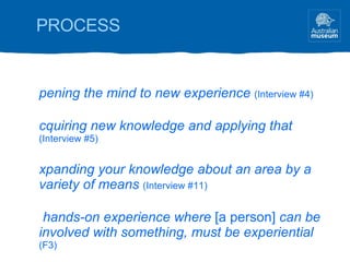 PROCESS Opening the mind to new experience   (Interview #4) Acquiring new knowledge and applying that   (Interview #5) Expanding your knowledge about an area by a variety of means   (Interview #11) A hands-on experience where  [a person]  can be involved with something, must be experiential  (F3) Growth, development, change  (F2) 