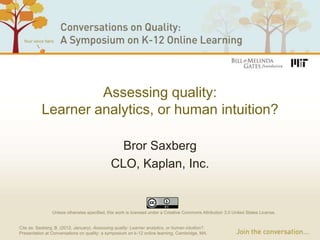 Assessing quality:
           Learner analytics, or human intuition?

                                                Bror Saxberg
                                              CLO, Kaplan, Inc.


                Unless otherwise specified, this work is licensed under a Creative Commons Attribution 3.0 United States License.


Cite as: Saxberg, B. (2012, January). Assessing quality: Learner analytics, or human intuition?.
Presentation at Conversations on quality: a symposium on k-12 online learning, Cambridge, MA.
 