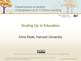 Scaling Up in Education


                            Chris Dede, Harvard University




                 Unless otherwise specified, this work is licensed under a Creative Commons Attribution 3.0 United States License.


Cite as: Dede, C. (2012, January). Scaling up in education. Presentation at Conversations on quality: a
symposium on k-12 online learning, Cambridge, MA.
 