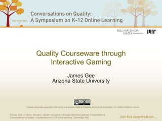 Quality Courseware through
                              Interactive Gaming
                                                James Gee
                                          Arizona State University



                Unless otherwise specified, this work is licensed under a Creative Commons Attribution 3.0 United States License.


Cite as: Gee, J. (2012, January). Quality courseware through interactive gaming. Presentation at
Conversations on quality: a symposium on k-12 online learning, Cambridge, MA.
 
